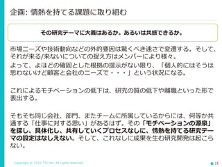 Copyright © 2016 TIS Inc. All rights reserved. 15
市場ニーズや技術動向などの外的要因は驚くべき速さで変遷する。そして、
それが来る/来ないについての捉え方はメンバーにより様々。
よって、よほどの確固とした根拠の提示がない限り、「個人的にはそうは
思わないけど顧客と会社のニーズで・・・」という状況になる。
これによるモチベーションの低下は、研究の質の低下や離職といった形で
表出する。
そもそも同じ会社、部門、またチームに所属しているからには、何等か共
通する「仕事に対する思い」があるはず。その「モチベーションの源泉」
を探し、具体化し、共有していくプロセスなしに、情熱を持てる研究テー
マの設定はなしえない。そして、これなしに成果を生む研究開発は起こら
ない。
企画: 情熱を持てる課題に取り組む
その研究テーマに大義はあるか。あるいは共感できるか。
 