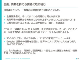 Copyright © 2016 TIS Inc. All rights reserved. 17
自分達にとって、一番身近な問題に取り組むことにした。
 全員開発者で、それにまつわる問題には関心が持てる
 実際現場の経験からそれがなかなか上手くいかないことも知っている
 これを解決することは、みんなが純粋に「良い」と思えた
こうした「純粋に良いと思える状態」をまず共有する。そして、これをイ
メージがずれないように具体化する(「ティータイムに帰れる」)。
 マイクロソフト: すべての机と、すべての家庭にコンピュータを
 Google: 世界中の情報を整理し、世界中の人々がアクセスできて使え
るようにすること
この「共有された、具体的な理想状態」へ至るための課題であれば、情熱
を持って取り組めるものになる。
企画: 情熱を持てる課題に取り組む
 