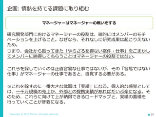 Copyright © 2016 TIS Inc. All rights reserved. 19
研究開発部門におけるマネージャーの役割は、端的にはメンバーのモチ
ベーションを上げること。なぜなら、それなしに研究成果は起こりえない
ため。
つまり、会社から振ってきた「やらざるを得ない案件・仕事」をごまかし
てメンバーに納得してもらうことはマネージャーの役割ではない。
これらを躱していくのは正直容易な仕事ではないが、その「容易ではない
仕事」がマネージャーの仕事であると、自覚する必要がある。
※これを躱すのに一番大きな武器は「実績」になる。個人的な感覚として
は、一千万規模の売上か、外部との提携実績があればだいぶ楽になる。そ
のため、これらに向けて上が納得できるロードマップと、実績の蓄積を
行っていくことが肝要になる。
企画: 情熱を持てる課題に取り組む
マネージャーはマネージャーの戦いをする
 