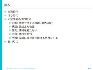 Copyright © 2016 TIS Inc. All rights reserved. 2
 自己紹介
 はじめに
 研究開発のプロセス
 企画: 情熱を持てる課題に取り組む
 検証: 議論より検証
 開発: 博打を打たない
 広報: 博打を打つ
 学習: 先端に身を置き続ける努力をする
 おわりに
目次
 