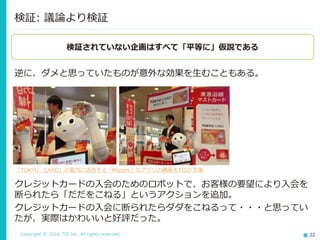 Copyright © 2016 TIS Inc. All rights reserved. 22
逆に、ダメと思っていたものが意外な効果を生むこともある。
検証: 議論より検証
検証されていない企画はすべて「平等に」仮説である
「TOKYU CARD」の案内に活用する「Pepper」のアプリの構築をTISが支援
クレジットカードの入会のためのロボットで、お客様の要望により入会を
断られたら「だだをこねる」というアクションを追加。
クレジットカードの入会に断られたらダダをこねるって・・・と思ってい
たが、実際はかわいいと好評だった。
 