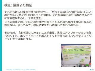 Copyright © 2016 TIS Inc. All rights reserved. 23
そもそも新しい技術を使うのだから、「やってみないとわからない」こと
の方が多い(特にVRやロボットの領域)。それを議論により決着させること
には無理があるし、予断を生む。
※その意味では、先ほどの会社から振ってくるものも食わず嫌いになる必
要はない。やってみて、検証結果をだし納得してもらうのも手。
そのため、「まず試してみる」ことが重要。実際にアプリケーションを作
らなくても、ホワイトボードやポストイットを使った「ハリボテプロトタ
イプ」で十分事足りる。
検証: 議論より検証
 