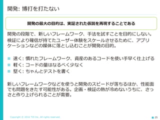 Copyright © 2016 TIS Inc. All rights reserved. 25
開発の段階で、新しいフレームワーク、手法を試すことを目的にしない。
検証により確信が持てたユーザー体験をスケールさせるために、アプリ
ケーションなどの媒体に落とし込むことが開発の目的。
 速く: 慣れたフレームワーク、資産のあるコードを使い手早く仕上げる
 軽く: コードの量はなるべく少なく
 堅く: ちゃんとテストを書く
新しいフレームワークなどを使うと開発のスピードが落ちるほか、性能面
でも問題をきたす可能性がある。企画・検証の熱が冷めないうちに、さっ
さと作り上げられることが需要。
開発: 博打を打たない
開発の最大の目的は、実証された仮説を再現することである
 
