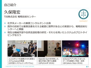 Copyright © 2016 TIS Inc. All rights reserved. 3
久保隆宏
TIS株式会社 戦略技術センター
 化学系メーカーの業務コンサルタント出身
 既存の技術では業務改善を行える範囲に限界があるとの実感から、戦略技術セ
ンターへと異動
 現在は機械学習や自然言語処理の研究・それらを用いたシステムのプロトタイ
ピングを行う
自己紹介
人とロボットを連携させた接客シ
ステムmaicoの発表
(@対話システムシンポジウム)
OpenAI Gymを利用した、
強化学習に関する講演
(@PyConJP 2016)
kintoneアプリ内にたまった
データを簡単に学習・活用
(@Cybozu Days 2016)
icoxfog417
 