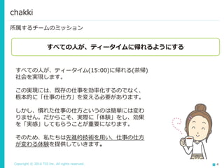 Copyright © 2016 TIS Inc. All rights reserved. 4
所属するチームのミッション
chakki
すべての人が、ティータイムに帰れるようにする
すべての人が、ティータイム(15:00)に帰れる(茶帰)
社会を実現します。
この実現には、既存の仕事を効率化するのでなく、
根本的に「仕事の仕方」を変える必要があります。
しかし、慣れた仕事の仕方というのは簡単には変わ
りません。だからこそ、実際に「体験」をし、効果
を「実感」してもらうことが重要になります。
そのため、私たちは先進的技術を用い、仕事の仕方
が変わる体験を提供していきます。
 