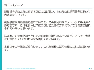Copyright © 2016 TIS Inc. All rights reserved. 6
新技術をどのようにビジネスにつなげるか、というのは研究開発において
大きなテーマです。
機械学習や自然言語処理についても、その技術的なチュートリアルは多く
ありますが、これをサービスにつなげるための方策についてはあまり触れ
られていないと思います。
私達も、研究開発部門としてこの問題に取り組んでいます。そして、失敗
をしながらそのプロセスを改善してきています。
本日はその一端をご紹介します。これが皆様の活用の糧になればと思いま
す。
本日のテーマ
 