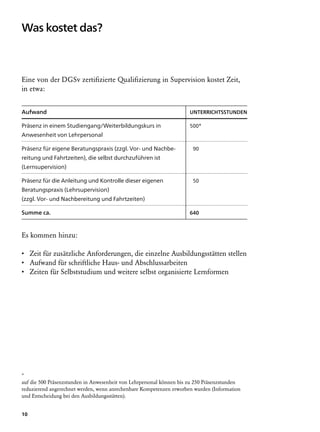 Was kostet das?



Eine von der DGSv zertifizierte Qualifizierung in Supervision kostet Zeit,
in etwa:


Aufwand		                                                            Unterrichtsstunden

Präsenz in einem Studiengang/Weiterbildungskurs in                   500*
Anwesenheit von Lehrpersonal

Präsenz für eigene Beratungspraxis (zzgl. Vor- und Nachbe-                90
reitung und Fahrtzeiten), die selbst durchzuführen ist
(Lernsupervision)

Präsenz für die Anleitung und Kontrolle dieser eigenen                    50
Beratungspraxis (Lehrsupervision)
(zzgl. Vor- und Nachbereitung und Fahrtzeiten)
	                                                                    	
Summe ca. 	                                                          640



Es kommen hinzu:

• Zeit für zusätzliche Anforderungen, die einzelne Ausbildungsstätten stellen
• Aufwand für schriftliche Haus- und Abschlussarbeiten
• Zeiten für Selbststudium und weitere selbst organisierte Lernformen




*
auf die 500 Präsenzstunden in Anwesenheit von Lehrpersonal können bis zu 250 Präsenzstunden
reduzierend angerechnet werden, wenn anrechenbare Kompetenzen erworben wurden (Information
und Entscheidung bei den Ausbildungsstätten).


10
 