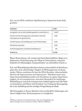 Eine von der DGSv zertifizierte Qualifizierung in Supervision kostet Geld,
geschätzt:


Aufwand		                                                                EURO

Kursgebühr, die an die Ausbildungsstätte zu entrichten ist                   9.000**

Honorar für die Lehrsupervision, das direkt an den/die                       5.000
Lehrsupervisor/in gezahlt wird

Unterbringung und Verpflegung an den Präsenztagen	                           4.200

Fahrtkosten pauschal                                                         2.000

Aufnahmegespräch und Abschlusskolloquium                                       300

Summe ca.                                                                20.500



Weitere Kosten können z.B. entstehen für/durch Material (Bücher, Skripte etc.),
Exkursionen, Kinderbetreuung oder Pflege bei Präsenzphasen, reduzierte
Einkünfte bei Selbständigkeit, Inanspruchnahme von unbezahltem Urlaub u.a.

Fort- und Weiterbildungsmaßnahmen können steuerrechtlich als Betriebsaus-
gaben (bei nicht selbstständiger Tätigkeit als Werbungskosten) anerkannt
werden. Näheres entnehmen Sie bitte der DGSv-Broschüre „Steuerrechtliche
Hinweise für Supervisorinnen und Supervisoren“. Teilnehmer/innen einer
Supervisionsweiterbildung erzielen erste Einnahmen aus eigener Supervisions­
tätigkeit, die als Lernsupervision curricularer Bestandteil der dreijährigen
Weiterbildung ist und durch Lehrsupervision fachlich begleitet wird. Die Höhe
von Einnahmen und Erlösen wird beeinflusst vom Umfang der Beratungstätig-
keit in der Ausbildung und der jeweiligen Preisgestaltung am Markt.

Alle Preisangaben in diesem Abschnitt sind unverbindliche Schätzungen und
dienen lediglich dazu, Kostentransparenz zu ermöglichen.

**
9.000 Euro entspricht einem Durchschnittswert. Die reinen Kursgebühren der
Anbieter bewegen sich in einer Spanne zwischen 5.000 und 14.000 Euro.


                                                                                       11
 