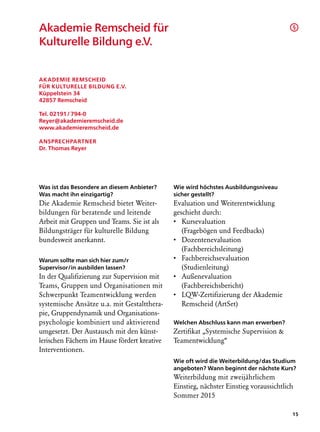 Akademie Remscheid für                                                                  §

Kulturelle Bildung e.V.


Akademie Remscheid
für Kulturelle Bildung e.V.
Küppelstein 34
42857 Remscheid

Tel. 02191 / 794-0
Reyer@akademieremscheid.de
www.akademieremscheid.de

Ansprechpartner
Dr. Thomas Reyer




Was ist das Besondere an diesem Anbieter?     Wie wird höchstes Ausbildungsniveau
Was macht ihn einzigartig?                    sicher gestellt?
Die Akademie Remscheid bietet Weiter-         Evaluation und Weiterentwicklung
bildungen für beratende und leitende          geschieht durch:
Arbeit mit Gruppen und Teams. Sie ist als     •  ursevaluation
                                                 K
Bildungsträger für kulturelle Bildung            (Fragebögen und Feedbacks)
bundesweit anerkannt.                         •  ozentenevaluation
                                                 D
                                                 (Fachbereichs­eitung)
                                                              l
Warum sollte man sich hier zum/r              •  achbereichsevaluation
                                                 F
Supervisor/in ausbilden lassen?                  (Studien­eitung)
                                                         l
In der Qualifizierung zur Supervision mit     •  ußenevaluation
                                                 A
Teams, Gruppen und Organisationen mit            (Fachbereichsbericht)
Schwerpunkt Teamentwicklung werden            •  QW-Zertifizierung der Akademie
                                                 L
systemische Ansätze u.a. mit Gestaltthera-       Remscheid (ArtSet)
pie, Gruppendynamik und Organisations-
psychologie kombiniert und aktivierend        Welchen Abschluss kann man erwerben?
umgesetzt. Der Austausch mit den künst­       Zertifikat „Systemische Supervision 
lerischen Fächern im Hause fördert kreative   Teamentwicklung“
Interventionen.
                                              Wie oft wird die Weiterbildung/das Studium
                                              angeboten? Wann beginnt der nächste Kurs?
                                              Weiterbildung mit zweijährlichem
                                              Einstieg, nächster Einstieg voraussichtlich
                                              Sommer 2015

                                                                                        15
 