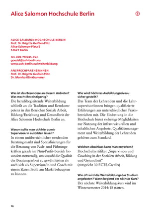 Alice Salomon Hochschule Berlin                                                      §




Alice Salomon Hochschule Berlin
Prof. Dr. Brigitte Geißler-Piltz
Alice-Salomon-Platz 5
12627 Berlin

Tel. 030 / 99245-353
goedel@ash-berlin.eu
www.ash-berlin.eu/weiterbildung

Ansprechpartnerinnen
Prof. Dr. Brigitte Geißler-Piltz
Dr. Monika Klinkhammer




Was ist das Besondere an diesem Anbieter?   Wie wird höchstes Ausbildungsniveau
Was macht ihn einzigartig?                  sicher gestellt?
Die berufsbegleitende Weiterbildung         Das Team der Lehrenden und die Lehr-
schließt an die Tradition und Kernkom-      supervisor/innen bringen qualifizierte
petenz in den Bereichen Soziale Arbeit,     Erfahrungen aus unterschiedlichen Praxis-
Bildung/Erziehung und Gesundheit der        bereichen mit. Die Einbettung in die
Alice Salomon Hochschule Berlin an.         Hochschule bietet vielseitige Möglichkeiten
                                            zur Nutzung der infrastrukturellen und
Warum sollte man sich hier zum/r            inhaltlichen Angebote, Qualitätsmanage-
Supervisor/in ausbilden lassen?             ment und Weiterbildung der Lehrenden
In einem unübersichtlicher werdenden        gehören zum Standard.
Beratungsmarkt sind Spezialisierungen für
die Beratung von Fach- und Führungs-        Welchen Abschluss kann man erwerben?
kräften gerade im Non-Profit-Bereich be-    Hochschulzertifikat „Supervision und
sonders notwendig, um sowohl die Qualität   Coaching in der Sozialen Arbeit, Bildung
der Beratungsarbeit zu gewährleisten als    und Gesundheit“
auch sich als Supervisor/in und Coach mit   (entspricht 30 ECTS-Credits)
einem klaren Profil am Markt behaupten
zu können.                                  Wie oft wird die Weiterbildung/das Studium
                                            angeboten? Wann beginnt der nächste Kurs?
                                            Der nächste Weiterbildungskurs wird im
                                            Wintersemester 2014/15 starten.




16
 