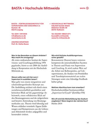 BASTA + Hochschule Mittweida                                                     BASTA §




BASTA – Fortbildungsinstitut für              + Hochschule Mittweida
Supervision und Coaching e.V.                   Fakultät Soziale Arbeit
Kochstr. 46                                     Döbelner Straße 58
04275 Leipzig                                   04741 Roßwein

Tel. 0341 / 3915934                             Tel. 032344 / 48625-671
info@basta-ev.de                                busse@hs-mittweida
www.basta-ev.de                                 www.hs-mittweida.de

Ansprechpartner
Prof. Dr. Stefan Busse




Was ist das Besondere an diesem Anbieter?       Wie wird höchstes Ausbildungsniveau
Was macht ihn einzigartig?                      sicher gestellt?
Als erstes ostdeutsches Institut der Super­     Renommierte Dozent/innen vertreten
visions- und Coachingausbildung 1994            kompetent die unterschiedlichen Facetten
gegründet, bietet es seit 2004 die Ausbil-      in Theorie und Praxis von Supervision
dung in Kooperation mit der Hochschule          und Coaching. Es wird zudem Wert auf
Mittweida an.                                   die Arbeit mit Rollenspielen, auf Life­
                                                supervisionen, die Analyse von Protokollen
Warum sollte man sich hier zum/r                und Transkriptionsmaterial aus realen
Supervisor/in ausbilden lassen?                 Sitzungen sowie eine lebendige Feedback-
Man geht von einem integrativen und             kultur gelegt.
schulenübergreifenden Konzept aus.
Die Ausbildung zeichnet sich durch einen        Welchen Abschluss kann man erwerben?
sozialwissenschaftlich geschärften und          Hochschulzertifikat/Institutszertifikat
kritischen Blick auf die gegenwärtige Ar-       „Supervisor/in/Coach“ (Zertifikat FH)
beitswelt, einen reflektierten Blick auf
den Beratungsprozess und die zielgerichtete     Wie oft wird die Weiterbildung/das Studium
und kreative Anwendung von Beratungs-           angeboten? Wann beginnt der nächste Kurs?
methoden aus. Theorie wird lebendig und         Herbst 2014
Wissen erfahrbar vermittelt. Eigene Erfah-
rungen und Kompetenzen aus der Lebens-
und Arbeitswelt werden aufgegriffen und
konstruktiv irritiert.


                                                                                          17
 