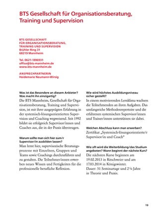 BTS Gesellschaft für Organisationsberatung,
Training und Supervision


BTS Gesellschaft
für Organisationsberatung,
Training und Supervision
Brühler Ring 31
68219 Mannheim

Tel. 0621 / 896931
office@bts-mannheim.de
www.bts-mannheim.de

Ansprechpartnerin
Heidemarie Neumann-Wirsig




Was ist das Besondere an diesem Anbieter?       Wie wird höchstes Ausbildungsniveau
Was macht ihn einzigartig?                      sicher gestellt?
Die BTS Mannheim, Gesellschaft für Orga-        In einem motivierenden Lernklima wachsen
nisationsberatung, Training und Supervi-        die Teilnehmenden an ihren Aufgaben. Das
sion, ist mit ihrer ausgeprägten Erfahrung in   umfangreiche Methodenrepertoire und die
der systemisch-lösungsorientierten Super-       erfahrenen systemischen Supervisor/innen
vision und Coaching wegweisend. Seit 1992       und Trainer/innen unterstützen sie dabei.
bildet sie erfolgreich Supervisor/innen und
Coaches aus, die in der Praxis überzeugen.      Welchen Abschluss kann man erwerben?
                                                Zertifikat „Systemisch-lösungsorientierte/r
Warum sollte man sich hier zum/r                Supervisor/in und Coach“
Supervisor/in ausbilden lassen?
Man lernt hier, supervisorische Beratungs-      Wie oft wird die Weiterbildung/das Studium
prozesse mit Einzelnen, Gruppen und             angeboten? Wann beginnt der nächste Kurs?
Teams sowie Coachings durchzuführen und         Die nächsten Kurse beginnen am
zu gestalten. Die Teilnehmer/innen erwer-       19.02.2013 in Ritschweier und am
ben neues Wissen und Fertigkeiten für die       17.03.2014 in Königswinter.
professionelle berufliche Reflexion.            Dauer: 51 Seminartage und 2 ¼ Jahre
                                                in Theorie und Praxis.




                                                                                         19
 