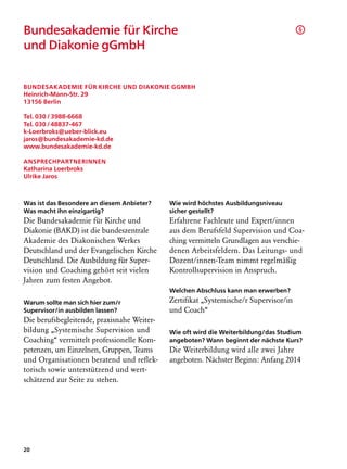 Bundesakademie für Kirche                                                             §

und Diakonie gGmbH


Bundesakademie für Kirche und Diakonie gGmbH
Heinrich-Mann-Str. 29
13156 Berlin

Tel. 030 / 3988-6668
Tel. 030 / 48837-467
k-Loerbroks@ueber-blick.eu
jaros@bundesakademie-kd.de
www.bundesakademie-kd.de

Ansprechpartnerinnen
Katharina Loerbroks
Ulrike Jaros



Was ist das Besondere an diesem Anbieter?   Wie wird höchstes Ausbildungsniveau
Was macht ihn einzigartig?                  sicher gestellt?
Die Bundesakademie für Kirche und           Erfahrene Fachleute und Expert/innen
Diakonie (BAKD) ist die bundeszentrale      aus dem Berufsfeld Supervision und Coa-
Akademie des Diakonischen Werkes            ching vermitteln Grundlagen aus verschie-
Deutschland und der Evangelischen Kirche    denen Arbeitsfeldern. Das Leitungs- und
Deutschland. Die Ausbildung für Super­      Dozent/innen-Team nimmt regelmäßig
vision und Coaching gehört seit vielen      Kontroll­ upervision in Anspruch.
                                                     s
Jahren zum festen Angebot.
                                            Welchen Abschluss kann man erwerben?
Warum sollte man sich hier zum/r            Zertifikat „Systemische/r Supervisor/in
Supervisor/in ausbilden lassen?             und Coach“
Die berufsbegleitende, praxisnahe Weiter-
bildung „Systemische Supervision und        Wie oft wird die Weiterbildung/das Studium
Coaching“ vermittelt professionelle Kom-    angeboten? Wann beginnt der nächste Kurs?
petenzen, um Einzelnen, Gruppen, Teams      Die Weiterbildung wird alle zwei Jahre
und Organisationen beratend und reflek-     angeboten. Nächster Beginn: Anfang 2014
torisch sowie unterstützend und wert-
schätzend zur Seite zu stehen.




20
 