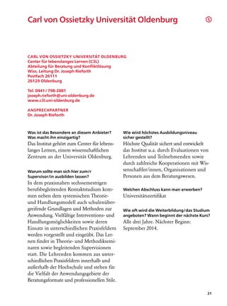 Carl von Ossietzky Universität Oldenburg	                                             §




Carl von Ossietzky Universität Oldenburg
Center für lebenslanges Lernen (C3L)
Abteilung für Beratung und Konfliktlösung
Wiss. Leitung Dr. Joseph Rieforth
Postfach 26111
26129 Oldenburg

Tel. 0441 / 798-2881
joseph.rieforth@uni-oldenburg.de
www.c3l.uni-oldenburg.de

Ansprechpartner
Dr. Joseph Rieforth



Was ist das Besondere an diesem Anbieter?     Wie wird höchstes Ausbildungsniveau
Was macht ihn einzigartig?                    sicher gestellt?
Das Institut gehört zum Center für lebens­    Höchste Qualität sichert und entwickelt
langes Lernen, einem wissenschaftlichen       das Institut u.a. durch Evaluationen von
Zentrum an der Universität Oldenburg.         Lehrenden und Teilnehmenden sowie
                                              durch zahlreiche Kooperationen mit Wis-
Warum sollte man sich hier zum/r              senschaftler/innen, Organisationen und
Supervisor/in ausbilden lassen?               Personen aus dem Beratungswesen.
In dem praxisnahen sechssemestrigen
berufsbegleitenden Kontaktstudium kom-        Welchen Abschluss kann man erwerben?
men neben dem systemischen Theorie-           Universitätszertifikat
und Handlungsmodell auch schulenüber-
greifende Grundlagen und Methoden zur         Wie oft wird die Weiterbildung/das Studium
Anwendung. Vielfältige Interventions- und     angeboten? Wann beginnt der nächste Kurs?
Handlungsmöglichkeiten sowie deren            Alle drei Jahre. Nächster Beginn:
Einsatz in unterschiedlichen Praxisfeldern    September 2014.
werden vorgestellt und eingeübt. Das Ler-
nen findet in Theorie- und Methodiksemi-
naren sowie begleitenden Supervisionen
statt. Die Lehrenden kommen aus unter-
schiedlichen Praxisfeldern innerhalb und
außerhalb der Hochschule und stehen für
die Vielfalt der Anwendungsgebiete der
Beratungsformate und professionellen Stile.

                                                                                      21
 