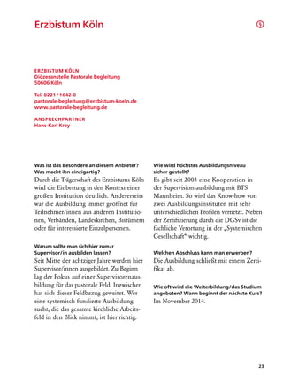 Erzbistum Köln		                                                                     §




Erzbistum Köln
Diözesanstelle Pastorale Begleitung
50606 Köln

Tel. 0221 / 1642-0
pastorale-begleitung@erzbistum-koeln.de
www.pastorale-begleitung.de

Ansprechpartner
Hans-Karl Krey




Was ist das Besondere an diesem Anbieter?    Wie wird höchstes Ausbildungsniveau
Was macht ihn einzigartig?                   sicher gestellt?
Durch die Trägerschaft des Erzbistums Köln   Es gibt seit 2003 eine Kooperation in
wird die Einbettung in den Kontext einer     der Supervisionsausbildung mit BTS
großen Institution deutlich. Andererseits    Mannheim. So wird das Know-how von
war die Ausbildung immer geöffnet für        zwei Ausbildungsinstituten mit sehr
Teilnehmer/innen aus anderen Institutio-     unterschiedlichen Profilen vernetzt. Neben
nen, Verbänden, Landeskirchen, Bistümern     der Zertifizierung durch die DGSv ist die
oder für interessierte Einzelpersonen.       fachliche Verortung in der „Systemischen
                                             Gesellschaft“ wichtig.
Warum sollte man sich hier zum/r
Supervisor/in ausbilden lassen?              Welchen Abschluss kann man erwerben?
Seit Mitte der achtziger Jahre werden hier   Die Ausbildung schließt mit einem Zerti-
Supervisor/innen ausgebildet. Zu Beginn      fikat ab.
lag der Fokus auf einer Supervisorenaus-
bildung für das pastorale Feld. Inzwischen   Wie oft wird die Weiterbildung/das Studium
hat sich dieser Feldbezug geweitet. Wer      angeboten? Wann beginnt der nächste Kurs?
eine systemisch fundierte Ausbildung         Im November 2014.
sucht, die das gesamte kirchliche Arbeits-
feld in den Blick nimmt, ist hier richtig.




                                                                                     23
 