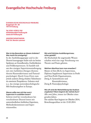 Evangelische Hochschule Freiburg		                                                   §




Evangelische Hochschule Freiburg
Bugginger Str. 38
79114 Freiburg

Tel. 0761 / 47812-742
dinkelaker@eh-freiburg.de
www.eh-freiburg.de

Ansprechpartnerin
Prof. Dr. Kerstin Lammer




Was ist das Besondere an diesem Anbieter?    Wie wird höchstes Ausbildungsniveau
Was macht ihn einzigartig?                   sicher gestellt?
In der Ausbildungsgruppe und in der          Als Hochschule für angewandte Wissen-
Dozent/innengruppe findet sich ein breites   schaften wird eine enge Verzahnung von
Spektrum an Grundberufen, Fachlichkeiten     Theorie und Praxis geboten.
und Feldkompetenzen. Es handelt sich
um den einzigen Supervisionsstudiengang      Welchen Abschluss kann man erwerben?
mit zwei fachlichen Zweigen (System­         Master of Arts (M.A.) in Supervision,
theorie/Konstruktivismus und Pastoral-       Diploma Supplement Supervision in Profit
psychologie). Durch Cross-Overs zum          und Non-Profit-Organisationen,
jeweils anderen Zweig erhalten Teilnehmen-   Zweig A:	Systemtheorie und
de erweiterte Perspektiven. Geboten wird     		       Konstruktivismus,
u.a. das einzige pastoralpsychologische      Zweig B:	Pastoralpsychologie
MA-Studienangebot in Europa.
                                             Wie oft wird die Weiterbildung/das Studium
Warum sollte man sich hier zum/r             angeboten? Wann beginnt der nächste Kurs?
Supervisor/in ausbilden lassen?              Alle zwei Jahre, immer im Oktober eines
Gelernt wird bei verschiedenen bei           geraden Jahres.
verschiedenen Dozent/innen mit               Der nächste Kurs beginnt im Oktober 2014;
unterschiedlichen fachlichen Exper­isen,
                                  t          Bewerbungsschluss ist der 15.05.2014.
Methodenkenntnissen und Super­
visionsstilen.




24
 