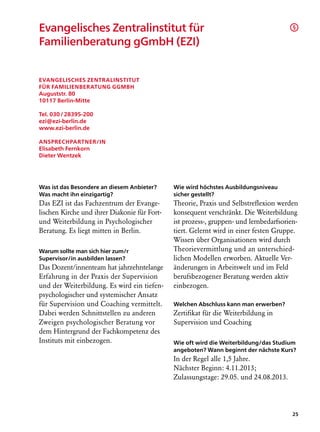 Evangelisches Zentralinstitut für                                                       §

Familienberatung gGmbH (EZI)


Evangelisches Zentralinstitut
für Familienberatung gGmbH
Auguststr. 80
10117 Berlin-Mitte

Tel. 030 / 28395-200
ezi@ezi-berlin.de
www.ezi-berlin.de

Ansprechpartner/in
Elisabeth Fernkorn
Dieter Wentzek




Was ist das Besondere an diesem Anbieter?     Wie wird höchstes Ausbildungsniveau
Was macht ihn einzigartig?                    sicher gestellt?
Das EZI ist das Fachzentrum der Evange­       Theorie, Praxis und Selbstreflexion werden
lischen Kirche und ihrer Diakonie für Fort-   konsequent verschränkt. Die Weiterbildung
und Weiterbildung in Psychologischer          ist prozess-, gruppen- und lernbedarfsorien-
Beratung. Es liegt mitten in Berlin.          tiert. Gelernt wird in einer festen Gruppe.
                                              Wissen über Organisationen wird durch
Warum sollte man sich hier zum/r              Theorievermittlung und an unterschied­
Supervisor/in ausbilden lassen?               lichen Modellen erworben. Aktuelle Ver-
Das Dozent/innenteam hat jahrzehntelange      änderungen in Arbeitswelt und im Feld
Erfahrung in der Praxis der Supervision       berufsbezogener Beratung werden aktiv
und der Weiterbildung. Es wird ein tiefen-    einbezogen.
psychologischer und systemischer Ansatz
für Supervision und Coaching vermittelt.      Welchen Abschluss kann man erwerben?
Dabei werden Schnittstellen zu anderen        Zertifikat für die Weiterbildung in
Zweigen psychologischer Beratung vor          Supervision und Coaching
dem Hintergrund der Fachkompetenz des
Instituts mit einbezogen.                     Wie oft wird die Weiterbildung/das Studium
                                              angeboten? Wann beginnt der nächste Kurs?
                                              In der Regel alle 1,5 Jahre.
                                              Nächster Beginn: 4.11.2013;
                                              Zulassungstage: 29.05. und 24.08.2013.




                                                                                        25
 