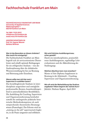 Fachhochschule Frankfurt am Main	                                                       §




Fachhochschule Frankfurt am Main
University of Applied Sciences
Nibelungenplatz 1
60318 Frankfurt am Main

Tel. 069 / 1533-2637
info@macs.fh-frankfurt.de
www.macs-fh-frankfurt.de

Ansprechpartner/in
Prof. Dr. Ingmar Maurer
Barbara Wirkner




Was ist das Besondere an diesem Anbieter?       Wie wird höchstes Ausbildungsniveau
Was macht ihn einzigartig?                      sicher gestellt?
Die Fachhochschule Frankfurt am Main            Durch ein interdisziplinäres, praxiserfah-
begreift sich als serviceorientierter Dienst-   renes Ausbildungsteam, regelmäßige Lehr­
leister und schafft optimale Bedingungen        evaluationen und die Akkreditierung des
für ein erfolgreiches Studium – von der         Studiengangs.
Studienplanung über die didak­ ische
                                   t
Wissens­ ermittlung bis hin zur Beratung
         v                                      Welchen Abschluss kann man erwerben?
und Betreuung jedes Einzelnen.                  Master of Arts Diploma Supplement in
                                                Beratung in der Arbeitswelt – Coaching,
Warum sollte man sich hier zum/r                Supervision und Organisationsberatung
Supervisor/in ausbilden lassen?
Das berufsbegleitende Studium ist inter-        Wie oft wird die Weiterbildung/das Studium
disziplinär ausgerichtet und ermöglicht         angeboten? Wann beginnt der nächste Kurs?
professionelles Beraten, branchenübergrei-      Jährlich. Nächster Beginn: April 2014
fend in unterschiedlichsten Berufsfeldern.
Die Ausbildung für Coaching, Supervision
und Organisationsberatung beinhaltet
sowohl die umfangreiche praktische bera-
terische Methodenkompetenz als auch
entsprechendes theoretisches Beratungs-
wissen (Praxeologie). Das Erlernte wird im
„training on the job“ supervisorisch beglei-
tet, in die Praxis umgesetzt und reflektiert.

26
 