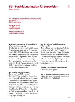 FIS – Fortbildungsinstitut für Supervision                                               §

Träger: agm e.V.




FIS – Fortbildungsinstitut für Supervision
Steubenstr. 34 a
65189 Wiesbaden

Tel. 0611 / 603681
info@fis-agm.de
www.fis-agm.de

Ansprechpartnerin
Inge Zimmer-Leinfelder




Was ist das Besondere an diesem Anbieter?      Wie wird höchstes Ausbildungsniveau
Was macht ihn einzigartig?                     sicher gestellt?
Das Institut bildet seit mehr als 20 Jahren    Dazu gehören u.a. die lebendige Verknüp-
Supervisor/innen aus und ist Gründungs-        fung beratungsrelevanter Theorie mit
mitglied der DGSv. Das Konzept ermöglicht      eigener supervisorischer Praxis, die Ausein-
auf der Basis der theoretischen Erkenntnisse   andersetzung mit der eigenen Person im
angewandter Gruppendynamik, Psycho-            Kontext der Kursgruppe und die kontinuier-
analyse und Organisationssoziologie die        liche Vorbereitung, Begleitung und Re­
Entwicklung einer supervisorischen Hal-        flexion der eigenen Erfahrungen in der
tung, mit der die Planung, Gestaltung und      Supervisorenrolle.
Reflexion von Beratung in unterschied­
lichen Feldern möglich wird.                   Welchen Abschluss kann man erwerben?
                                               Zertifikat/ „FIS-Diplom“
Warum sollte man sich hier zum/r
Supervisor/in ausbilden lassen?                Wie oft wird die Weiterbildung/das Studium
Die Ausbildung ermöglicht es u.a., sich        angeboten? Wann beginnt der nächste Kurs?
mit persönlichen Beziehungsmustern und         Alle 2 Jahre. Im Frühjahr 2014
deren biografischen Hintergründen ausein­
anderzusetzen, Verhandeln zu üben, Kon-
flikte zu klären, Diagnosen und kreative
Settingvorschläge zu entwickeln; sowie die
konflikthaften Nahtstellen zwischen bio-
grafisch begründetem Erleben, rollenspezi-
fischem Handeln und institutionellen Be-
dingungen aufzuspüren.
                                                                                        27
 