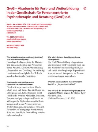 GwG – Akademie für Fort- und Weiterbildung                                             §

in der Gesellschaft für Personzentrierte
Psychotherapie und Beratung (GwG) e.V.	

GwG – Akademie für Fort- und Weiterbildung
in der Gesellschaft für Personzentrierte
Psychotherapie und Beratung (GwG) e.V.
Melatengürtel 125 a
50825 Köln

Tel. 0221 / 92590850
akademie@gwg-ev.org
www.gwg-ev.org

Ansprechpartner
Michael Barg




Was ist das Besondere an diesem Anbieter?      Wie wird höchstes Ausbildungsniveau
Was macht ihn einzigartig?                     sicher gestellt?
Grundlage des Konzepts ist die Haltung         Die GwG-Weiterbildung „Supervision
und das Menschenbild des Personzent-           und Coaching“ wird von einem Team aus
rierten Ansatzes. Die GwG-Weiterbildung        drei Kursleiter/innen durchgeführt, das
„Supervision und Coaching“ ist zweistufig      sich durch eine langjährige Supervisions-
konzipiert und ermöglicht den Teilneh-         kompetenz und Kompetenz im Person-
menden damit mehr Flexibilität.                zentrierten Ansatz auszeichnet.

Warum sollte man sich hier zum/r               Welchen Abschluss kann man erwerben?
Supervisor/in ausbilden lassen?                Zertifikat „Supervisor/in GwG“
Die deutliche personzentrierte Hand-
schrift zeigt sich darin, dass die Person im   Wie oft wird die Weiterbildung/das Studium
Mittelpunkt der Aufmerksamkeit bleibt          angeboten? Wann beginnt der nächste Kurs?
– und nicht etwa die Methoden. Prozesse,       Alle zwei Jahre.
Personen und psychologischer Kontakt als       Nächster Kursstart: 21.03.2013
wirkungsvolle Einflussfaktoren für Bezie-
hungen sind in der Personzentrierten
Weiterbildung eng miteinander verzahnt.
So werden auf einzigartige Weise persön­
liche und berufliche Entwicklung mitein-
ander verbunden.




28
 