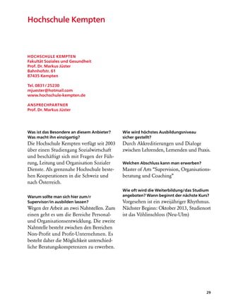 Hochschule Kempten



Hochschule Kempten
Fakultät Soziales und Gesundheit
Prof. Dr. Markus Jüster
Bahnhofstr. 61
87435 Kempten

Tel. 0831 / 25230
mjuester@hotmail.com
www.hochschule-kempten.de

Ansprechpartner
Prof. Dr. Markus Jüster




Was ist das Besondere an diesem Anbieter?    Wie wird höchstes Ausbildungsniveau
Was macht ihn einzigartig?                   sicher gestellt?
Die Hochschule Kempten verfügt seit 2003     Durch Akkreditierungen und Dialoge
über einen Studiengang Sozialwirtschaft      zwischen Lehrenden, Lernenden und Praxis.
und beschäftigt sich mit Fragen der Füh-
rung, Leitung und Organisation Sozialer      Welchen Abschluss kann man erwerben?
Dienste. Als grenznahe Hochschule beste-     Master of Arts “Supervision, Organisations-
hen Kooperationen in die Schweiz und         beratung und Coaching”
nach Österreich.
                                             Wie oft wird die Weiterbildung/das Studium
Warum sollte man sich hier zum/r             angeboten? Wann beginnt der nächste Kurs?
Supervisor/in ausbilden lassen?              Vorgesehen ist ein zweijähriger Rhythmus.
Wegen der Arbeit an zwei Nahtstellen. Zum    Nächster Beginn: Oktober 2013, Studienort
einen geht es um die Bereiche Personal-      ist das Vöhlinschloss (Neu-Ulm)
und Organisationsentwicklung. Die zweite
Nahtstelle besteht zwischen den Bereichen
Non-Profit und Profit-Unternehmen. Es
besteht daher die Möglichkeit unterschied­
liche Beratungskompetenzen zu erwerben.




                                                                                      29
 