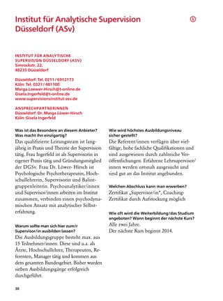 Institut für Analytische Supervision                                                    §

Düsseldorf (ASv)	


Institut für Analytische
Supervision Düsseldorf (ASv)
Simrockstr. 22,
40235 Düsseldorf

Düsseldorf: Tel. 0211 / 6912173
Köln: Tel. 0221 / 481100
Marga.Loewer-Hirsch@t-online.de
Gisela.Ingerfeld@t-online.de
www.supervisionsinstitut-asv.de

Ansprechpartnerinnen
Düsseldorf: Dr. Marga Löwer-Hirsch
Köln: Gisela Ingerfeld


Was ist das Besondere an diesem Anbieter?       Wie wird höchstes Ausbildungsniveau
Was macht ihn einzigartig?                      sicher gestellt?
Das qualifizierte Leitungsteam ist lang­        Die Referent/innen verfügen über viel­
jährig in Praxis und Theorie der Supervision    fältige, hohe fachliche Qualifikationen und
tätig. Frau Ingerfeld ist als Supervisorin in   sind ausgewiesen durch zahlreiche Ver­
eigener Praxis tätig und Gründungsmitglied      öffentlichungen. Erfahrene Lehrsupervisor/
der DGSv. Frau Dr. Löwer- Hirsch ist            innen werden ortsnah ausgesucht und
Psychologische Psychotherapeutin, Hoch-         sind gut an das Institut angebunden.
schullehrerin, Supervisorin und Balint-
gruppenleiterin. Psychoanalytiker/innen         Welchen Abschluss kann man erwerben?
und Supervisor/innen arbeiten im Institut       Zertifikat „Supervisor/in“, Coaching-
zusammen, verbinden einen psychodyna-           Zertifikat durch Aufstockung möglich
mischen Ansatz mit analytischer Selbst­
erfahrung.                                      Wie oft wird die Weiterbildung/das Studium
                                                angeboten? Wann beginnt der nächste Kurs?
Warum sollte man sich hier zum/r                Alle zwei Jahre.
Supervisor/in ausbilden lassen?                 Der nächste Kurs beginnt 2014.
Die Ausbildungsgruppe besteht max. aus
15 Teilnehmer/innen. Diese sind u.a. als
Ärzte, Hochschullehrer, Therapeuten, Re-
ferenten, Manager tätig und kommen aus
dem gesamten Bundesgebiet. Bisher wurden
sieben Ausbildungsgänge erfolgreich
durchgeführt.

30
 