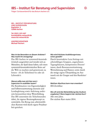 IBS – Institut für Beratung und Supervision                                                 §

Träger: Caritasverband für das Bistum Aachen e.V.




IBS – Institut für Beratung
und Supervision
Kapitelstr. 3
52066 Aachen

Tel. 0241 / 431-447
kontakt@ibs-networld.de
www.ibs-networld.de

Ansprechpartner
Michael Teichert




Was ist das Besondere an diesem Anbieter?           Wie wird höchstes Ausbildungsniveau
Was macht ihn einzigartig?                          sicher gestellt?
Das IBS Aachen ist systemisch-konstruk­             Durch konstruktive Lern-Settings mit
tivistisch ausgerichtet und wendet sich an          arbeitsfähigen Gruppen, angenehmen
Menschen, die Spaß daran haben, sich einen          Tagungshäusern, kompetenten Dozent/
systemisch-konstruktivistischen Reim auf            innen; durch Ressourcenorientierung,
die Welt zu machen und gemeinsam zu                 Wertschätzung und Humor; sowie durch
lernen - ob als Teilnehmer/in oder als              die stetige eigene Überprüfung im Aus-
Lehrende/r.                                         tausch mit der Gruppe und den Kursleiter/
                                                    innen.
Warum sollte man sich hier zum/r
Supervisor/in ausbilden lassen?                     Welchen Abschluss kann man erwerben?
Die Kombination von Eigenständigkeit                IBS-Zertifikat
und Selbstverantwortung einerseits und
Lernbegleitung sowie Anleitung ander-               Wie oft wird die Weiterbildung/das Studium
seits kennzeichnet diese Weiterbildung.             angeboten? Wann beginnt der nächste Kurs?
Das IBS unterstützt die Teilnehmenden               Alle zwei Jahre.
dabei, ihr eigenes Beratungskonzept zu              Der nächste Kurs startet 2014.
entwickeln. Ein Bezug zum arbeitsweltli-
chen Kontext wird durch eigene Projektar-
beit gesichert.




                                                                                            31
 