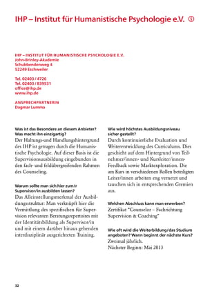 IHP – Institut für Humanistische Psychologie e.V.	                                      §




IHP – Institut für Humanistische Psychologie e.V.
John-Brinley-Akademie
Schubbendenweg 4
52249 Eschweiler

Tel. 02403 / 4726
Tel. 02403 / 839531
office@ihp.de
www.ihp.de

Ansprechpartnerin
Dagmar Lumma




Was ist das Besondere an diesem Anbieter?      Wie wird höchstes Ausbildungsniveau
Was macht ihn einzigartig?                     sicher gestellt?
Der Haltungs-und Handlungshintergrund          Durch kontinuierliche Evaluation und
des IHP ist getragen durch die Humanis­        Weiterentwicklung des Curriculums. Dies
tische Psychologie. Auf dieser Basis ist die   geschieht auf dem Hintergrund von Teil-
Supervisionsausbildung eingebunden in          nehmer/innen- und Kursleiter/innen-
den fach- und feldübergreifenden Rahmen        Feedback sowie Marktexploration. Die
des Counseling.                                am Kurs in verschiedenen Rollen beteiligten
                                               Leiter/innen arbeiten eng vernetzt und
Warum sollte man sich hier zum/r               tauschen sich in entsprechenden Gremien
Supervisor/in ausbilden lassen?                aus.
Das Alleinstellungsmerkmal der Ausbil-
dungsstruktur: Man verknüpft hier die          Welchen Abschluss kann man erwerben?
Vermittlung des spezifischen für Super­        Zertifikat “Counselor – Fachrichtung
vision relevanten Beratungsrepertoires mit     Supervision  Coaching”
der Identitätsbildung als Supervisor/in
und mit einem darüber hinaus gehenden          Wie oft wird die Weiterbildung/das Studium
interdisziplinär ausgerichteten Training.      angeboten? Wann beginnt der nächste Kurs?
                                               Zweimal jährlich.
                                               Nächster Beginn: Mai 2013




32
 