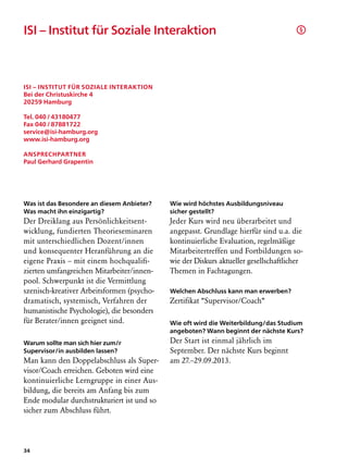 ISI – Institut für Soziale Interaktion                                                §




ISI – Institut für Soziale Interaktion
Bei der Christuskirche 4
20259 Hamburg

Tel. 040 / 43180477
Fax 040 / 87881722
service@isi-hamburg.org
www.isi-hamburg.org

Ansprechpartner
Paul Gerhard Grapentin




Was ist das Besondere an diesem Anbieter?   Wie wird höchstes Ausbildungsniveau
Was macht ihn einzigartig?                  sicher gestellt?
Der Dreiklang aus Persönlichkeitsent­       Jeder Kurs wird neu überarbeitet und
wicklung, fundierten Theorieseminaren       angepasst. Grundlage hierfür sind u.a. die
mit unterschiedlichen Dozent/innen          kontinuierliche Evaluation, regelmäßige
und konsequenter Heranführung an die        Mitarbeitertreffen und Fortbildungen so-
eigene Praxis – mit einem hochqualifi­      wie der Diskurs aktueller gesellschaftlicher
zierten umfangreichen Mitarbeiter/innen-    Themen in Fachtagungen.
pool. Schwerpunkt ist die Vermittlung
szenisch-kreativer Arbeitsformen (psycho-   Welchen Abschluss kann man erwerben?
dramatisch, systemisch, Verfahren der       Zertifikat “Supervisor/Coach“
humanistische Psychologie), die besonders
für Berater/innen geeignet sind.            Wie oft wird die Weiterbildung/das Studium
                                            angeboten? Wann beginnt der nächste Kurs?
Warum sollte man sich hier zum/r            Der Start ist einmal jährlich im
Supervisor/in ausbilden lassen?             September. Der nächste Kurs beginnt
Man kann den Doppelabschluss als Super-     am 27.–29.09.2013.
visor/Coach erreichen. Geboten wird eine
kontinuierliche Lerngruppe in einer Aus-
bildung, die bereits am Anfang bis zum
Ende modular durchstrukturiert ist und so
sicher zum Abschluss führt.




34
 