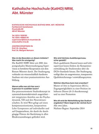 Katholische Hochschule (KatHO) NRW,
Abt. Münster


Katholische Hochschule (KatHO) NRW, Abt. Münster
Fachbereich Sozialwesen
Piusstraße 89
48147 Münster

Tel. 0251 / 928102
Tel. 0241 / 60003-45
supervision@bistum-muenster.de
www.katho-nrw.de

Ansprechpartner/in
Prof. Dr. Jörg Baur
Prof. Dr. Margret Nemann



Was ist das Besondere an diesem Anbieter?      Wie wird höchstes Ausbildungsniveau
Was macht ihn einzigartig?                     sicher gestellt?
Die KatHO NRW führt seit 2001 den              Hoch qualifizierte Dozent/innen und Lehr-
postgradualen Masterstudiengang Super-         supervisor/innen fördern die Kompetenz-
vision in bewährter Kooperation mit dem        entwicklung der Studierenden über die
Bistum Münster durch. Der Studiengang          DGSv-Standards hinaus. Der Studiengang
verbindet ein wissenschaftlich fundiertes      verfügt über ein ausgewiesenes, transparentes
Studium mit einer praxisorientierten Aus-      Qualitäts­ icherungs-/-entwicklungssystem.
                                                        s
bildung.
                                               Welchen Abschluss kann man erwerben?
Warum sollte man sich hier zum/r               Master of Arts in Supervision (M.A.).
Supervisor/in ausbilden lassen?                Zugangsmöglichkeit zu einer Position im
Das prozessorientierte Studienkonzept ist      höheren Dienst (A-13-Anerkennung)
systemisch-konstruktivistisch ausgerichtet –   und zu einer Promotion
mit integrierten Anteilen aus der Psycho-
dynamik, TZI und den Neurowissen-              Wie oft wird die Weiterbildung/das Studium
schaften. Es wird Wert gelegt auf einen        angeboten? Wann beginnt der nächste Kurs?
kompetenzorientierten, kooperativen            Alle zwei Jahre.
Lehr-/Lernprozess auf individueller und        Nächster Beginn: September 2014
auf Gruppenebene, der durch die durch-
gängige Präsenz der Kursleitung in allen
Blockveranstaltungen gefördert wird.




                                                                                         35
 