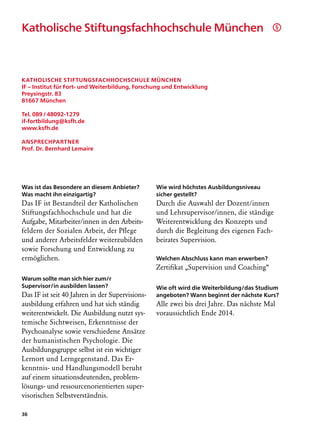 Katholische Stiftungsfachhochschule München                                                  §




Katholische Stiftungsfachhochschule München
IF – Institut für Fort- und Weiterbildung, Forschung und Entwicklung
Preysingstr. 83
81667 München

Tel. 089 / 48092-1279
if-fortbildung@ksfh.de
www.ksfh.de

Ansprechpartner
Prof. Dr. Bernhard Lemaire




Was ist das Besondere an diesem Anbieter?        Wie wird höchstes Ausbildungsniveau
Was macht ihn einzigartig?                       sicher gestellt?
Das IF ist Bestandteil der Katholischen          Durch die Auswahl der Dozent/innen
Stiftungsfachhochschule und hat die              und Lehrsupervisor/innen, die ständige
Aufgabe, Mitarbeiter/innen in den Arbeits-       Weiterentwicklung des Konzepts und
feldern der Sozialen Arbeit, der Pflege          durch die Begleitung des eigenen Fach­
und anderer Arbeitsfelder weiterzubilden         beirates Supervision.
sowie Forschung und Entwicklung zu
ermöglichen.                                     Welchen Abschluss kann man erwerben?
                                                 Zertifikat „Supervision und Coaching“
Warum sollte man sich hier zum/r
Supervisor/in ausbilden lassen?                  Wie oft wird die Weiterbildung/das Studium
Das IF ist seit 40 Jahren in der Supervisions-   angeboten? Wann beginnt der nächste Kurs?
ausbildung erfahren und hat sich ständig         Alle zwei bis drei Jahre. Das nächste Mal
weiterentwickelt. Die Ausbildung nutzt sys-      voraussichtlich Ende 2014.
temische Sichtweisen, Erkenntnisse der
Psychoanalyse sowie verschiedene Ansätze
der humanistischen Psychologie. Die
Ausbildungsgruppe selbst ist ein wichtiger
Lernort und Lerngegenstand. Das Er-
kenntnis- und Handlungsmodell beruht
auf einem situationsdeutenden, problem­
lösungs- und ressourcenorientierten super-
visorischen Selbstverständnis.

36
 