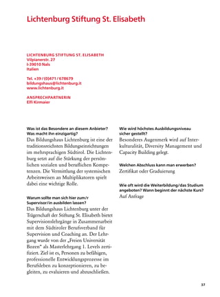 Lichtenburg Stiftung St. Elisabeth



Lichtenburg Stiftung St. Elisabeth
Vilpianerstr. 27
I-39010 Nals
Italien

Tel. +39 / (0)471 / 678679
bildungshaus@lichtenburg.it
www.lichtenburg.it

Ansprechpartnerin
Elfi Kirmaier




Was ist das Besondere an diesem Anbieter?        Wie wird höchstes Ausbildungsniveau
Was macht ihn einzigartig?                       sicher gestellt?
Das Bildungshaus Lichtenburg ist eine der        Besonderes Augenmerk wird auf Inter­
traditionsreichsten Bildungseinrichtungen        kulturalität, Diversity Management und
im mehrsprachigen Südtirol. Die Lichten-         Capacity Building gelegt.
burg setzt auf die Stärkung der persön­
lichen sozialen und beruflichen Kompe-           Welchen Abschluss kann man erwerben?
tenzen. Die Vermittlung der systemischen         Zertifikat oder Graduierung
Arbeitsweisen an Multiplikatoren spielt
dabei eine wichtige Rolle.                       Wie oft wird die Weiterbildung/das Studium
                                                 angeboten? Wann beginnt der nächste Kurs?
Warum sollte man sich hier zum/r                 Auf Anfrage
Supervisor/in ausbilden lassen?
Das Bildungshaus Lichtenburg unter der
Trägerschaft der Stiftung St. Elisabeth bietet
Supervisionslehrgänge in Zusammenarbeit
mit dem Südtiroler Berufsverband für
Supervision und Coaching an. Der Lehr-
gang wurde von der „Freien Universität
Bozen“ als Masterlehrgang 1. Levels zerti-
fiziert. Ziel ist es, Personen zu befähigen,
professionelle Entwicklungsprozesse im
Berufsleben zu konzeptionieren, zu be-
gleiten, zu evaluieren und abzuschließen.

                                                                                         37
 