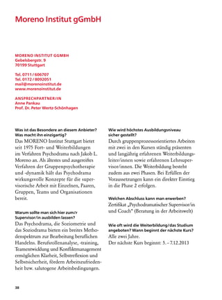 Moreno Institut gGmbH



Moreno Institut gGmbH
Gebelsbergstr. 9
70199 Stuttgart

Tel. 0711 / 606707
Tel. 0172 / 8092051
mail@morenoinstitut.de
www.morenoinstitut.de

Ansprechpartner/in
Anne Pankau
Prof. Dr. Peter Wertz-Schönhagen




Was ist das Besondere an diesem Anbieter?     Wie wird höchstes Ausbildungsniveau
Was macht ihn einzigartig?                    sicher gestellt?
Das MORENO Institut Stuttgart bietet          Durch gruppenprozessorientiertes Arbeiten
seit 1975 Fort- und Weiterbildungen           mit zwei in den Kursen ständig präsenten
im Verfahren Psychodrama nach Jakob L.        und langjährig erfahrenen Weiterbildungs-
Moreno an. Als ältestes und ausgereiftes      leiter/innen sowie erfahrenen Lehrsuper-
Verfahren der Gruppenpsychotherapie           visor/innen. Die Weiterbildung besteht
und -dynamik hält das Psychodrama             zudem aus zwei Phasen. Bei Erfüllen der
wirkungsvolle Konzepte für die super­         Voraussetzungen kann ein direkter Einstieg
visorische Arbeit mit Einzelnen, Paaren,      in die Phase 2 erfolgen.
Gruppen, Teams und Organisationen
bereit.                                       Welchen Abschluss kann man erwerben?
                                              Zertifikat „Psychodramatischer Supervisor/in
Warum sollte man sich hier zum/r              und Coach“ (Beratung in der Arbeitswelt)
Supervisor/in ausbilden lassen?
Das Psychodrama, die Soziometrie und          Wie oft wird die Weiterbildung/das Studium
das Soziodrama bieten ein breites Metho-      angeboten? Wann beginnt der nächste Kurs?
denspektrum zur Bearbeitung beruflichen       Alle zwei Jahre.
Handelns. Berufsrollenanalyse, -training,     Der nächste Kurs beginnt: 5. – 7.12.2013
Teamentwicklung und Konfliktmanagement
ermöglichen Klarheit, Selbstreflexion und
Selbstsicherheit, fördern Arbeitszufrieden-
heit bzw. salutogene Arbeitsbedingungen.


38
 