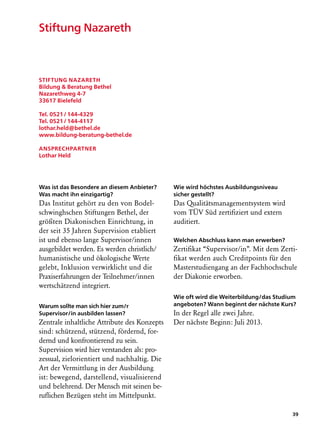 Stiftung Nazareth



Stiftung Nazareth
Bildung  Beratung Bethel
Nazarethweg 4-7
33617 Bielefeld

Tel. 0521 / 144-4329
Tel. 0521 / 144-4117
lothar.held@bethel.de
www.bildung-beratung-bethel.de

Ansprechpartner
Lothar Held




Was ist das Besondere an diesem Anbieter?     Wie wird höchstes Ausbildungsniveau
Was macht ihn einzigartig?                    sicher gestellt?
Das Institut gehört zu den von Bodel-         Das Qualitätsmanagementsystem wird
schwinghschen Stiftungen Bethel, der          vom TÜV Süd zertifiziert und extern
größten Diakonischen Einrichtung, in          auditiert.
der seit 35 Jahren Supervision etabliert
ist und ebenso lange Supervisor/innen         Welchen Abschluss kann man erwerben?
ausgebildet werden. Es werden christlich/     Zertifikat “Supervisor/in”. Mit dem Zerti-
humanistische und ökologische Werte           fikat werden auch Creditpoints für den
gelebt, Inklusion verwirklicht und die        Masterstudiengang an der Fachhochschule
Praxiserfahrungen der Teilnehmer/innen        der Diakonie erworben.
wertschätzend integriert.
                                              Wie oft wird die Weiterbildung/das Studium
Warum sollte man sich hier zum/r              angeboten? Wann beginnt der nächste Kurs?
Supervisor/in ausbilden lassen?               In der Regel alle zwei Jahre.
Zentrale inhaltliche Attribute des Konzepts   Der nächste Beginn: Juli 2013.
sind: schützend, stützend, fördernd, for-
dernd und konfrontierend zu sein.
Supervision wird hier verstanden als: pro-
zessual, zielorientiert und nachhaltig. Die
Art der Vermittlung in der Ausbildung
ist: bewegend, darstellend, visualisierend
und belehrend. Der Mensch mit seinen be-
ruflichen Bezügen steht im Mittelpunkt.

                                                                                      39
 