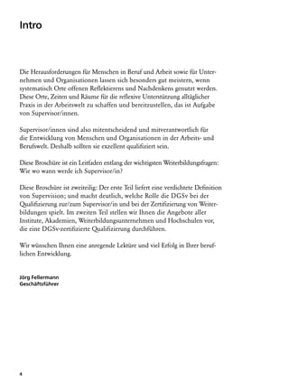 Intro



Die Herausforderungen für Menschen in Beruf und Arbeit sowie für Unter-
nehmen und Organisationen lassen sich besonders gut meistern, wenn
systematisch Orte offenen Reflektierens und Nachdenkens genutzt werden.
Diese Orte, Zeiten und Räume für die reflexive Unterstützung alltäglicher
Praxis in der Arbeitswelt zu schaffen und bereitzustellen, das ist Aufgabe
von Supervisor/innen.

Supervisor/innen sind also mitentscheidend und mitverantwortlich für
die Entwicklung von Menschen und Organisationen in der Arbeits- und
Berufswelt. Deshalb sollten sie exzellent qualifiziert sein.

Diese Broschüre ist ein Leitfaden entlang der wichtigsten Weiterbildungsfragen:
Wie wo wann werde ich Supervisor/in?

Diese Broschüre ist zweiteilig: Der erste Teil liefert eine verdichtete Definition
von Supervision; und macht deutlich, welche Rolle die DGSv bei der
Qualifizierung zur/zum Supervisor/in und bei der Zertifizierung von Weiter­
bildungen spielt. Im zweiten Teil stellen wir Ihnen die Angebote aller
Institute, Akademien, Weiterbildungsunternehmen und Hochschulen vor,
die eine DGSv-zertifizierte Qualifizierung durchführen.

Wir wünschen Ihnen eine anregende Lektüre und viel Erfolg in Ihrer beruf­
lichen Entwicklung.


Jörg Fellermann
Geschäftsführer




4
 