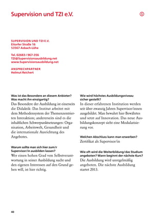 Supervision und TZI e.V.	                                                             §




Supervision und TZI e.V.
Eitorfer Straße 16
53567 Asbach-Löhe

Tel. 02683 / 967-356
TZI@Supervisionsausbildung.net
www.Supervisionsausbildung.net

Ansprechpartner
Helmut Reichert




Was ist das Besondere an diesem Anbieter?     Wie wird höchstes Ausbildungsniveau
Was macht ihn einzigartig?                    sicher gestellt?
Das Besondere der Ausbildung ist einerseits   In dieser erfahrenen Institution werden
die Didaktik: Das Institut arbeitet mit       seit über zwanzig Jahren Supervisor/innen
dem Methodensystem der Themenzentrier-        ausgebildet. Man bewahrt hier Bewährtes
ten Interaktion; andererseits sind es die     und setzt auf Innovation. Das neue Aus-
inhaltlichen Schwerpunktsetzungen: Orga-      bildungskonzept sieht eine Modularisie-
nisation, Arbeitswelt, Gesundheit und         rung vor.
die internationale Ausrichtung des
Angebotes.                                    Welchen Abschluss kann man erwerben?
                                              Zertifikat als Supervisor/in
Warum sollte man sich hier zum/r
Supervisor/in ausbilden lassen?               Wie oft wird die Weiterbildung/das Studium
Wer einen hohen Grad von Selbstverant-        angeboten? Wann beginnt der nächste Kurs?
wortung in seiner Ausbildung sucht und        Die Ausbildung wird unregelmäßig
den eigenen Interessen auf den Grund ge-      angeboten. Die nächste Ausbildung
hen will, ist hier richtig.                   startet 2013.




40
 