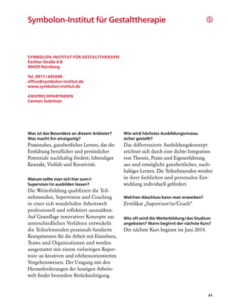 Symbolon-Institut für Gestalttherapie                                                  §




Symbolon-Institut für Gestalttherapie
Fürther Straße 6 B
90429 Nürnberg

Tel. 0911   645640
         /
office@symbolon-institut.de
www.symbolon-institut.de

Ansprechpartnerin
Carmen Suleiman




Was ist das Besondere an diesem Anbieter?     Wie wird höchstes Ausbildungsniveau
Was macht ihn einzigartig?                    sicher gestellt?
Praxisnahes, ganzheitliches Lernen, das die   Das differenzierte Ausbildungskonzept
Entfaltung beruflicher und persönlicher       zeichnet sich durch eine dichte Integration
Potentiale nachhaltig fördert; lebendiger     von Theorie, Praxis und Eigenerfahrung
Kontakt, Vielfalt und Kreativität.            aus und ermöglicht ganzheitliches, nach-
                                              haltiges Lernen. Die Teilnehmenden werden
Warum sollte man sich hier zum/r              in ihrer fachlichen und personalen Ent-
Supervisor/in ausbilden lassen?               wicklung individuell gefördert.
Die Weiterbildung qualifiziert die Teil-
nehmenden, Supervision und Coaching           Welchen Abschluss kann man erwerben?
in einer sich wandelnden Arbeitswelt          Zertifikat „Supervisor/in/Coach“
professionell und reflektiert auszuüben.
Auf Grundlage innovativer Konzepte aus        Wie oft wird die Weiterbildung/das Studium
unterschiedlichen Verfahren entwickeln        angeboten? Wann beginnt der nächste Kurs?
die Teilnehmenden praxisnah fundierte         Der nächste Kurs beginnt im Juni 2014.
Kompetenzen für die Arbeit mit Einzelnen,
Teams und Organisationen und werden
ausgestattet mit einem vielseitigen Reper-
toire an kreativen und erlebensorientierten
Vorgehensweisen. Der Umgang mit den
Herausforderungen der heutigen Arbeits-
welt findet besondere Berücksichtigung.


                                                                                       41
 