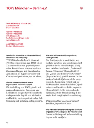 TOPS München – Berlin e.V.                                                               §




TOPS München - Berlin e.V.
Alramstrasse 21
81371 München

Tel. 089 / 72484660
Tel. 089 / 72069480
info@tops-ev.de
k.schattenhofer@tops-ev.de
www.tops-ev.de

Ansprechpartner
Dr. Karl Schattenhofer




Was ist das Besondere an diesem Anbieter?       Wie wird höchstes Ausbildungsniveau
Was macht ihn einzigartig?                      sicher gestellt?
TOPS München-Berlin e.V. bildet seit            Die Ausbildung ist in zwei Stufen und
1988 Supervisor/innen aus. TOPS ist ein         modular aufgebaut und somit individuell
Zusammenschluss von gruppendynami-              gestaltbar: In der ersten Stufe (1,5 Jahre)
schen Trainer/innen mit verschiedenen           kann zwischen dem Modul „Professionell
Zusatzausbildungen und Grundberufen.            Beraten / Coaching“ (Beginn 06/2013)
Alle arbeiten als Supervisor/innen und          und „Leiten und Beraten von Gruppen“
Coaches und praktizieren, was sie lehren.       (Beginn 10/2014) gewählt werden. In der
                                                zweiten Stufe (1,5 Jahre) wird die super-
Warum sollte man sich hier zum/r                visorische Kompetenz vertieft und auf
Supervisor/in ausbilden lassen?                 die Dynamiken unterschiedlicher Organi-
Die Ausbildung von TOPS gründet auf             sationen und beruflicher Felder ausgeweitet
gruppendynamischen Konzepten und                (Beginn 02/2015). Bei entsprechender
Lernformen, integriert psychoanalytische        Vorbildung ist ein direkter Einstieg in die
und systemische Begriffe und Methoden           zweite Stufe möglich (Aufbauausbildung).
und befähigt zu einer professionellen Rol-
lenklärung und -gestaltung als Supervisor/in.   Welchen Abschluss kann man erwerben?
                                                Zertifikat „Supervisor/Coach“

                                                Wie oft wird die Weiterbildung/das Studium
                                                angeboten? Wann beginnt der nächste Kurs?
                                                Gesamtausbildung und Aufbauausbildung
                                                beginnen alle zwei Jahre.

42
 