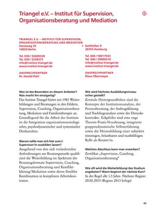 Triangel e.V. – Institut für Supervision,                                                   §

Organisationsberatung und Mediation


Triangel e.V. – Institut für Supervision,
Organisationsberatung und Mediation
Horstweg 35                               + Kohlhöfen 9
14059 Berlin                                20355 Hamburg

Tel. 030 / 32609328                              Tel. 040 /18017923
Tel. 030 / 3228373                               Tel. 040 / 39909510
info@institut-triangel.de                        info@institut-triangel.de
www.institut-triangel.de                         www.institut-triangel.de

AnsprechpartneR                                  AnsprechpartneR
Dr. Harald Pühl                                  Klaus Obermeyer




Was ist das Besondere an diesem Anbieter?        Wie wird höchstes Ausbildungsniveau
Was macht ihn einzigartig?                       sicher gestellt?
Das Institut Triangel bietet seit 1983 Weiter-   Zentrale Hintergrundfolien sind die
bildungen und Beratungen in den Feldern,         Konzepte der Institutionsanalyse, der
Supervision, Coaching, Organisationsbera-        Prozessberatung, der Auftragsklärung
tung, Mediation und Familientherapie an.         und Nachfrageanalyse sowie der Dreiecks-
Grundlegend für die Arbeit des Instituts         kontrakte. Eckpfeiler sind eine enge
ist die Integration organisationssoziologi-      Theorie-Praxis-Verzahnung, integrierte
scher, psychodynamischer und systemischer        gruppendynamische Selbsterfahrung
Denkansätze.                                     sowie die Herausbildung einer subjektiv
                                                 stimmigen, belastbaren und marktfähigen
Warum sollte man sich hier zum/r                 Rolle als Berater/in.
Supervisor/in ausbilden lassen?
Ausgehend von den sich verändernden              Welchen Abschluss kann man erwerben?
Anforderungen am Beratungsmarkt qualifi-         Zertifikat „Supervision, Coaching,
ziert die Weiterbildung im Spektrum der          Organisationsberatung“
Beratungsformate Supervision, Coaching,
Organisationsberatung und Konflikt­              Wie oft wird die Weiterbildung/das Studium
klärung/Mediation sowie deren flexibler          angeboten? Wann beginnt der nächste Kurs?
Kombination in komplexen Arbeitskon-             In der Regel alle 1,5 Jahre. Nächster Beginn:
texten.                                          20.02.2015 (Beginn 2013 belegt)




                                                                                            43
 
