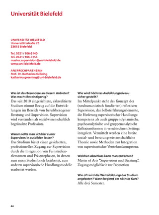 Universität Bielefeld



Universität Bielefeld
Universitätsstraße 25
33615 Bielefeld

Tel. 0521 / 106-3140
Tel. 0521 / 106-3155
master.supervision@uni-bielefeld.de
www.uni-bielefeld.de

Ansprechpartnerin
Prof. Dr. Katharina Gröning
katharina.groening@uni-bielefeld.de




Was ist das Besondere an diesem Anbieter?    Wie wird höchstes Ausbildungsniveau
Was macht ihn einzigartig?                   sicher gestellt?
Das seit 2010 eingerichtete, akkreditierte   Im Mittelpunkt steht das Konzept der
Studium nimmt Bezug auf die Entwick-         (neuhumanistisch fundierten) reflexiven
lungen im Bereich von berufsbezogener        Supervision, das Selbsterfahrungselemente,
Beratung und Supervision. Supervision        die Förderung supervisorischer Handlungs-
wird verstanden als sozialwissenschaftlich   kompetenz als auch gruppendynamische,
begründete Profession.                       psychoanalytische und gruppenanalytische
                                             Reflexionsformen in verschiedenen Settings
Warum sollte man sich hier zum/r             integriert. Vermittelt werden eine breite
Supervisor/in ausbilden lassen?              sozial- und beratungswissenschaftliche
Das Studium bietet einen gesicherten,        Theo­ ie sowie Methoden zur Integration
                                                  r
professionellen Zugang zur Supervision       von supervisorischer Verstehenskompetenz.
durch die Integration von Fernstudien­
elementen und Präsenzphasen, in denen        Welchen Abschluss kann man erwerben?
zum einen Studienbriefe bearbeitet, zum      Master of Arts “Supervision und Beratung”,
anderen supervisorische Handlungsmodelle     Zugangsmöglichkeit zur Promotion
erarbeitet werden.
                                             Wie oft wird die Weiterbildung/das Studium
                                             angeboten? Wann beginnt der nächste Kurs?
                                             Alle drei Semester.




44
 