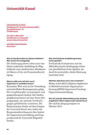 Universität Kassel                                                                       §




Universität Kassel
Fachbereich 01 Humanwissenschaften
Arnold-Bode-Str. 10
34109 Kassel

Tel. 0561 / 804-2945
keim@mdo.uni-kassel.de
www.mdo.uni-kassel.de

Ansprechpartnerin
Vera Keim




Was ist das Besondere an diesem Anbieter?     Wie wird höchstes Ausbildungsniveau
Was macht ihn einzigartig?                    sicher gestellt?
Der Studiengang bietet neben einer fun-       Fortlaufende Evaluationen und die
dierten praktischen Ausbildung die Mög-       Akkreditierung des Studiengangs sichern
lichkeiten eines akademischen Abschlusses     eine gleichbleibend hohe Qualität, die
als Master of Arts mit Promotionsberech-      durch die persönliche, direkte Betreuung
tigung.                                       unterstützt wird.

Warum sollte man sich hier zum/r              Welchen Abschluss kann man erwerben?
Supervisor/in ausbilden lassen?               Master of Arts (M.A.) Diploma Supplement
Besonderer Wert wird auf die Vermittlung      in Mehrdimensionale Organisations­
unterschiedlicher Beratungsansätze gelegt.    beratung (MDO) Supervision/Coaching/
Die Lernphilosophie ist partizipativ und      Organisationsentwicklung
gruppendynamisch fundiert. Das Studien-
gangskonzept basiert auf einer festen Jahr-   Wie oft wird die Weiterbildung/das Studium
gangsgruppe, um optimale Lernbedin-           angeboten? Wann beginnt der nächste Kurs?
gungen gewährleisten zu können. Die           Der nächste Jahrgang beginnt im
Präsenzseminare finden auf dem Campus         Oktober 2013.
der Universität Kassel statt, wobei eine
Kooperationsbeziehung mit dem Institut
für Organisationsentwicklung und Grup-
pendynamik der Universität Klagenfurt
besteht.


46
 
