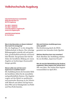 Volkshochschule Augsburg



Volkshochschule Augsburg
Willy-Brandt-Platz 3a
86153 Augsburg

Tel. 0821 / 5026555
Tel. 0821 / 5026534
verwaltung@vhs-augsburg.de
www.vhs-augsburg.de

Ansprechpartnerin
Dr. Iris Hafner




Was ist das Besondere an diesem Anbieter?       Wie wird höchstes Ausbildungsniveau
Was macht ihn einzigartig?                      sicher gestellt?
Die vhs Augsburg e.V. ist die drittgrößte       Die Zertifizierung durch die DGSv
Volkshochschule in Bayern. Das vielseitige      garantiert eine besonders hohe Qualität.
Bildungsangebot erstreckt sich auf persön-
liche, gesellschaftlich-politische und beruf-   Welchen Abschluss kann man erwerben?
liche Bereiche. Seit geraumer Zeit wird der     Nach Abschluss der Ausbildung erhalten
Sektor der beruflichen Bildung mit einem        Sie ein Zertifikat „Supervisor/Coach“.
Angebot an hochwertigen Zusatzausbil-
dungen gestärkt.                                Wie oft wird die Weiterbildung/das Studium
                                                angeboten? Wann beginnt der nächste Kurs?
Warum sollte man sich hier zum/r                Alle zwei Jahre. Der nächste Kurs beginnt
Supervisor/in ausbilden lassen?                 voraussichtlich im April 2013.
Die Ausbildung betont die besondere Rolle
der beruflichen Arbeit für die menschliche
und gesellschaftliche Existenz. Das Angebot
reagiert auf den Bedarf an qualifizierter
und praxisnaher Beratung an der Schnitt-
stelle Mensch und Arbeit und legt beson-
deren Wert auf ein Gleichgewicht von Profit-
und Non-Profit-Anteilen.




48
 