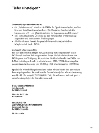 Tiefer einsteigen?



Unter www.dgsv.de finden Sie u.a.:
•  in „Leitdokument“, mit dem die DGSv ihr Qualitätsverständnis ausführ-
  e
  lich und detailliert formuliert hat: „Die Deutsche Gesellschaft für
  Supervision e.V. – ein Qualitätsrahmen für Supervision und Beratung“
•  ine stets aktualisierte Übersicht zu den zertifizierten Weiterbildungs­
  e
  angeboten und anerkannten Studiengängen
•  lle Details zum Erwerb der persönlichen und/oder juristischen
  a
  Mitgliedschaft in der DGSv

Und es gilt selbstverständlich:
Für Ihre persönlichen Fragen zur Ausbildung, zur Mitgliedschaft in der
DGSv und zu deren Leistungen stehen Ihnen die Mitarbeiter/innen der
DGSv gerne zur Verfügung. Sie erreichen die Geschäftsstelle der DGSv per
E-Mail: info@dgsv.de oder telefonisch unter 0221 / 92004-0 (montags bis
donnerstags durchgehend von 09.00 bis 17.00 Uhr, freitags bis 15.00 Uhr).

Speziell für Weiterbildungsinteressierte haben wir außerdem eine persönliche
Beratung eingerichtet: Sie erreichen die Berater/innen jeden Mittwochvormittag
von 10 – 12 Uhr unter 0221 / 92004-20. Oder Sie nehmen – jederzeit gern –
unter beratung@dgsv.de Kontakt zu uns auf.


DGSv Geschäftsstelle
info@dgsv.de
Tel 0221 / 92004-0

Mo. – Do. 9 – 17 Uhr
Fr. 9 – 15 Uhr


Beratung für
Weiterbildungsinteressierte
beratung@dgsv.de
Tel 0221 / 92004-20

Mi. 10 – 12 Uhr




                                                                                 49
 