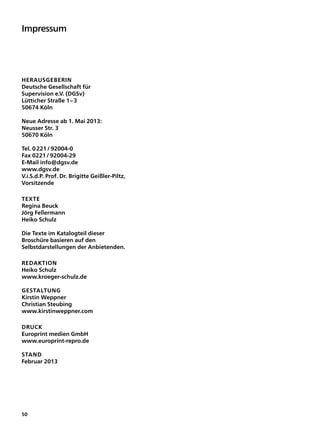 Impressum




Herausgeberin
Deutsche Gesellschaft für
Supervision e.V. (DGSv)
Lütticher Straße 1 – 3
50674 Köln

Neue Adresse ab 1. Mai 2013:
Neusser Str. 3
50670 Köln

Tel. 0 221 / 92004-0
Fax 0221 / 92004-29
E-Mail info@dgsv.de
www.dgsv.de
V.i.S.d.P. Prof. Dr. Brigitte Geißler-Piltz,
Vorsitzende

Texte
Regina Beuck
Jörg Fellermann
Heiko Schulz

Die Texte im Katalogteil dieser
Broschüre basieren auf den
Selbstdarstellungen der Anbietenden.

Redaktion
Heiko Schulz
www.kroeger-schulz.de

Gestaltung
Kirstin Weppner
Christian Steubing
www.kirstinweppner.com

Druck
Europrint medien GmbH
www.europrint-repro.de

Stand
Februar 2013




50
 