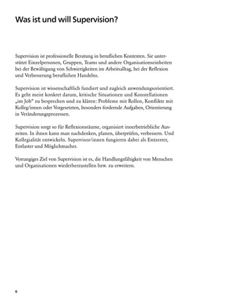 Was ist und will Supervision?



Supervision ist professionelle Beratung in beruflichen Kontexten. Sie unter-
stützt Einzelpersonen, Gruppen, Teams und andere Organisationseinheiten
bei der Bewältigung von Schwierigkeiten im Arbeitsalltag, bei der Reflexion
und Verbesserung beruflichen Handelns.

Supervision ist wissenschaftlich fundiert und zugleich anwendungsorientiert.
Es geht meist konkret darum, kritische Situationen und Konstellationen
„im Job“ zu besprechen und zu klären: Probleme mit Rollen, Konflikte mit
Kolleg/innen oder Vorgesetzten, besonders fordernde Aufgaben, Orientierung
in Veränderungsprozessen.

Supervision sorgt so für Reflexionsräume, organisiert innerbetriebliche Aus­
zeiten. In ihnen kann man nachdenken, planen, überprüfen, verbessern. Und
Kollegialität entwickeln. Supervisor/innen fungieren dabei als Entzerrer,
Entlaster und Möglichmacher.

Vorrangiges Ziel von Supervision ist es, die Handlungsfähigkeit von Menschen
und Organisationen wiederherzustellen bzw. zu erweitern.




6
 