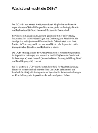 Was ist und macht die DGSv?



Die DGSv ist mit nahezu 4.000 persönlichen Mitgliedern und über 40
angeschlossenen Weiterbildungsanbietern der größte unabhängige Berufs-
und Fachverband für Supervision und Beratung in Deutschland.

Sie versteht sich zugleich als Akteurin gesellschaftlicher Entwicklung,
fokussiert dabei insbesondere Fragen der Gestaltung der Arbeitswelt. Sie
beteiligt sich an Projekten und Debatten in der Öffentlichkeit – aus ihrer
Position als Vertretung der Beraterinnen und Berater, die Supervision zu ihrer
konzeptionellen Grundlage und Profession erklären.

Die DGSv ist europäisch in der ANSE (Association of National Organisations
for Supervision in Europe) und national in der DGfB (Deutsche Gesellschaft
für Beratung e.V.) sowie dem nfb (Nationales Forum Beratung in Bildung, Beruf
und Beschäftigung e.V.) vernetzt.

Für Sie dürfte die DGSv nicht zuletzt als Instanz für Qualitätssicherung
besonders interessant und relevant sein: Die DGSv definiert mit den
Standards für die Qualifizierung zur/zum Supervisor/in Rahmenanforderungen
an Weiterbildungen in Supervision, die sich durchgesetzt haben.




                                                                                 7
 