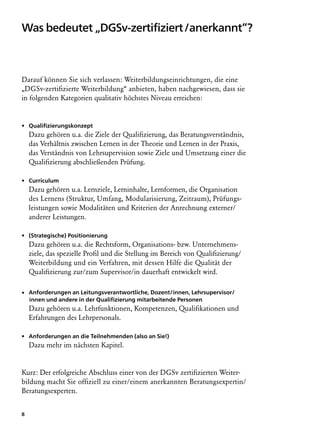 Was bedeutet „DGSv-zertifiziert /anerkannt“?



Darauf können Sie sich verlassen: Weiterbildungseinrichtungen, die eine
„DGSv-zertifizierte Weiterbildung“ anbieten, haben nachgewiesen, dass sie
in folgenden Kategorien qualitativ höchstes Niveau erreichen:


• Qualifizierungskonzept
    Dazu gehören u.a. die Ziele der Qualifizierung, das Beratungsverständnis,
    das Verhältnis zwischen Lernen in der Theorie und Lernen in der Praxis,
    das Verständnis von Lehrsupervision sowie Ziele und Umsetzung einer die
    Qualifizierung abschließenden Prüfung.

• Curriculum
    Dazu gehören u.a. Lernziele, Lerninhalte, Lernformen, die Organisation
    des Lernens (Struktur, Umfang, Modularisierung, Zeitraum), Prüfungs-
    leistungen sowie Modalitäten und Kriterien der Anrechnung externer/
    anderer Leistungen.

• (Strategische) Positionierung
    Dazu gehören u.a. die Rechtsform, Organisations- bzw. Unternehmens­
    ziele, das spezielle Profil und die Stellung im Bereich von Qualifizierung/
    Weiterbildung und ein Verfahren, mit dessen Hilfe die Qualität der
    Qualifizierung zur/zum Supervisor/in dauerhaft entwickelt wird.

• Anforderungen an Leitungsverantwortliche, Dozent/innen, Lehrsupervisor/
   innen und andere in der Qualifizierung mitarbeitende Personen
    Dazu gehören u.a. Lehrfunktionen, Kompetenzen, Qualifikationen und
    Erfahrungen des Lehrpersonals.

• Anforderungen an die Teilnehmenden (also an Sie!)
    Dazu mehr im nächsten Kapitel.


Kurz: Der erfolgreiche Abschluss einer von der DGSv zertifizierten Weiter-
bildung macht Sie offiziell zu einer/einem anerkannten Beratungsexpertin/
Beratungsexperten.


8
 