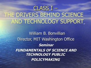 CLASS I –
THE DRIVERS BEHIND SCIENCE
  AND TECHNOLOGY SUPPORT

           William B. Bonvillian
    Director, MIT Washington Office
            Seminar
   FUNDAMENTALS OF SCIENCE AND
       TECHNOLOGY PUBLIC
         POLICYMAKING
 