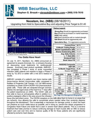 WBB Securities, LLC
                Stephen G. Brozak          sbrozak@wbbsec.com                 (908) 518-7610


                                Neostem, Inc. (NBS) (08/16/2011)
     Upgrading from Hold to Speculative Buy and adjusting Price Target to $1.40
                                                            Rating Legend:
                                                             Strong Buy-Should be aggressively purchased.
                                                             Buy-Should be purchased on market weakness.
                                                             Hold-Fairly valued.
                                                             Sell-Stock should be sold on market strength.
                                                             Sell Short-Should be aggressively sold.
                                                             Speculative Buy – For aggressive accounts
                                                                          Current Price       $0.74
                                                               12-Month Trading Range         $0.60-$2.15
                                                              Market Capitalization (Mil)     $69.56
                                                               Shares Outstanding (Mil)       94.00*
 12-Month Price and Trading Volume                                   Avg. Daily Volume        464,966
                                                                        L. T. Debt (Mil)      $5.9
                  You Gotta Have Heart                                  Dividend/Yield        N/A
On July 14, 2011, NeoStem, Inc. (NBS) announced an                     Book Value P/S         0.83
agreement to acquire Amorcyte, Inc., a company focusing
on discovering novel treatments for cardiovascular                 NASDAQ Composite 2,555.20
disease. Amorcyte’s lead product candidate, AMR-001,                          S&P 500 1,204.49
has completed a Phase I study of acute myocardial                 12 Month Target Price $1.40
infarction (AMI) patients and expects to begin a Phase II                  Source: QUODD
                                                                                       *146 Million Shares Fully Diluted
study by 1Q 2012 or earlier with a mid 2013 readout of         Cash EPS       2010         2011            2012
results.                                                          Q1         (0.12)A      (0.14)A
                                                                  Q2         (0.11)A      (0.13)A
AMR-001 consists of a patient’s own bone marrow cells
                                                                  Q3         (0.13)A
(bone-marrow derived mononuclear cells), processed in
                                                                  Q4         (0.10)A
facilities of Progenitor Cell Therapy, LLC (an NBS-owned         Year        (0.46)A   (0.55)E (0.44)E
subsidiary) to create CD34+CXCR4+-rich pharmaceutical-
grade cells. These cells are reinjected through coronary          P/E          NM          NM          NM
arteries into damaged areas of the heart 6 to 11 days after  EPS Growth        NM          NM          NM
the patient experiences an (AMI). The CD34+ cells are        FY Rev. (Mil)    69.8A   10.0E** 15.0E**
                                                                                        **Exclusive of

then able to have an anti-apoptotic effect in addition to a     FY:DEC                Suzhou Erye Revs

                                                            See Page 4 for Management Biographies
positive angiogenic effect in the area around the infracted
tissue (the peri-infarct zone). The CXCR4 receptors on the cells allow them to home in on areas that
are ischemic, thus allowing the cells to concentrate where needed rather than randomly disperse
throughout the bloodstream. This is essentially a mechanism for damage control, in which the heart
can preserve as much viable tissue as possible, and in doing so, prevent the classic progression to
Congestive Heart Failure and death that is seen in severe heart attack patients. This is a one-time
treatment that holds promise to reduce continuing damage to heart muscle after an AMI, to reduce
patient care cost over time and to improve quality of life for those patients who are significantly
affected by ischemic heart disease.
 