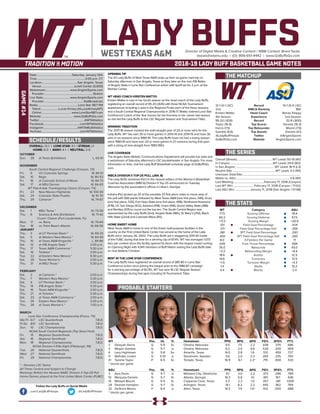 LADY BUFFSDirector of Digital Media & Creative Content / WBB Contact: Brent Seals
bseals@wtamu.edu | (O): 806-651-4442 | www.GoBuffsGo.com
2018-19 LADY BUFF BASKETBALL GAME NOTES
GAME#14
SCHEDULE/RESULTS
THE MATCHUP
THE SERIES
THE STATS
PROBABLE STARTERS
12-1 (4-1 LSC)
2nd
Kristen Mattio
4th Season
95-20 (.826)
Taylor (16.9)
Harris (7.5)
Gamble (6.6)
@LadyBuffHoops
GoBuffsGo.com
Record
WBCA Ranking
Head Coach
Experience
Record
Top Scorer
Top Rebounder
Top Assists
Twitter
Website
10-1 (5-0 LSC)
18th
Renae Shippy
2nd Season
32-8 (.800)
Daniels (16.3)
Moore (7.9)
Daniels (4.1)
@AngeloSports
AngeloSports.com
Overall (Streak):................................................. WT Leads 50-19 (W1)
In Canyon:...........................................................WT Leads 29-6 (W2)
In San Angelo:...................................................... WT Leads 18-11 (L3)
Neutral Site:............................................................WT Leads 3-2 (W1)
Unknown Date/Site:................................................................................
Mattio vs. ASU:.......................................................................... 3-6 (W1)
Last Meeting:..........................................February 17, 2018 (Canyon)
Last WT Win:.............................February 17, 2018 (Canyon / 71-62)
Last ASU Win:......................January 11, 2018 (San Angelo / 51-68)
WT
77.5
60.2
+17.3
.511
.371
.381
.350
8.0
.645
35.0
+3.3
18.6
14.6
+1.5
7.4
4.4
Category
Scoring Offense
Scoring Defense
Scoring Margin
Field Goal Percentage
Field Goal Percentage Def.
3PT Field Goal Percentage
3PT Field Goal Percentage Def.
3-Pointers Per Game
Free Throw Percentage
Rebounds
Rebounding Margin
Assists
Turnovers
Turnover Margin
Steals
Blocks
ASU
78.4
57.5
+20.9
.424
.359
.293
.260
7.1
.684
43.0
+8.4
12.5
13.5
+4.3
10.2
2.4
WT 		 Pos. 	 Ht. 	 Yr. 	 Hometown 	 PPG 	 RPG 	 APG 	 FG% 	 3FG% 	 FT%
2	 Deleyah Harris	 G	 5-9	 Sr.	 Omaha, Nebraska	 9.5	 7.5	 2.2	 .438	 .379	 .686
3	 Megan Gamble	 G	 5-7	 Jr.	 Omaha, Nebraska	 9.2	 2.0	 6.6	 .526	 .200	 .909
4	 Lexy Hightower	 G	 5-8	 So.	 Amarillo, Texas	 14.0	 2.8	 1.6	 .531	 .459	 .727	
11	 Nathalie Linden	 G	 5-10	 Jr.	 Stockholm, Sweden	 3.6	 2.0	 2.3	 .355	 .235	 .750
41	 Tyesha Taylor	 P	 6-5	 Sr.	 Temple, Texas	 16.9	 6.1	 2.2^	 .715	 .000	 .533
^ blocks per game
ASU	 Pos. 	 Ht. 	 Yr. 	 Hometown 	 PPG 	 RPG 	 APG 	 FG% 	 3FG% 	 FT%
3	 Asia Davis	 G	 5-7	 Jr.	 Midwest City, Oklahoma	 9.1	 3.0	 2.2	 .373	 .296	 .789
10	 Marquita Daniels	 G	 5-7	 Sr.	 Atlanta, Georgia	 16.3	 5.8	 4.1	 .401	 .167	 .636
14	 Mikayla Blount	 G	 5-5	 Sr.	 Copperas Cove, Texas	 3.3	 2.3	 1.0	 .357	 .381	 1.000
24	 Dezirae Hampton	 G	 5-7	 Sr.	 Arlington, Texas	 14.1	 6.2	 2.2	 .445	 .362	 .769
32	 De’Anira Moore	 F	 6-4	 Jr.	 Allen, Texas	 14.5	 7.9	 1.0^	 .512	 .000	 .688
^ blocks per game
OVERALL: 12-1 | LONE STAR: 3-1 | STREAK: L1
HOME: 6-0 | AWAY: 4-1 | NEUTRAL: 2-0
OCTOBER
Sun.	 28	 at Texas (Exhibition)		 L, 63-91
NOVEMBER
South Central Regional Challenge (Canyon, TX)
Fri.	 9	 UC-Colorado Springs		 W, 84-51
Sat.	 10	 Regis		 W, 80-53
Fri.	 16	 at Colorado School of Mines		 W, 84-73
Sat.	 17	 at MSU Denver		 W, 66-63
WT Pak-A-Sak Thanksgiving Classic (Canyon, TX)
Fri.	 23	 New Mexico Highlands		 W, 100-59
Sat.	 24	 Colorado State-Pueblo		 W, 91-70
Thu.	 29	 Cameron *		 W, 74-67
DECEMBER
Sat.	 1	 MSU Texas *		 W, 73-59
Thu.	 6	 Science & Arts (Exhibition)		 W, 71-42
Cruzin’ Classic (Fort Lauderdale, FL)
Mon.	 17	 vs. Barry		 W, 70-64
Tue.	 18	 vs. Palm Beach Atlantic		 W, 68-56
JANUARY
Thu.	 3	 at UT Permian Basin *		 W, 69-33
Sat.	 5	 at Western New Mexico *		 W, 64-49
Thu.	 10	 at Texas A&M-Kingsville *		 L, 84-86
Sat.	 12	 at #18 Angelo State *		 2:00 p.m.
Thu.	 17	 Texas A&M-Commerce *		 5:30 p.m.
Sat.	 19	 Tarleton *		 2:00 p.m.
Tue.	 22	 at Eastern New Mexico *		 6:30 p.m.
Sat.	 26	 Texas Woman’s *		 2:00 p.m.
Thu.	 31	 at MSU Texas *		 5:30 p.m.
FEBRUARY
Sat.	 2	 at Cameron *		 2:00 p.m.
Thu.	 7	 Western New Mexico *		 5:30 p.m.
Sat.	 9	 UT Permian Basin *		 2:00 p.m.
Thu.	 14	 #18 Angelo State *		 5:30 p.m.
Sat.	 16	 Texas A&M-Kingsville *		 2:00 p.m.
Thu.	 21	 at Tarleton *		 5:30 p.m.
Sat.	 23	 at Texas A&M-Commerce *		 2:00 p.m.
Tue.	 26	 Eastern New Mexico *		 5:30 p.m.
Thu.	 28	 at Texas Woman’s *		 7:00 p.m.
MARCH
Lone Star Conference Championship (Frisco, TX)
We/Th	 6/7	 LSC Quarterfinals		 T.B.D.
Fr/Sa	 8/9	 LSC Semifinals		 T.B.D.
Sun.	 10	 LSC Championship		 T.B.D.
NCAA South Central Regionals (Top Seed Host)
Fri.	 15	 Regional Quarterfinals		 T.B.D.
Sat.	 16	 Regional Semifinals		 T.B.D.
Mon.	 18	 Regional Championship		 T.B.D.
NCAA Division II Elite Eight (Pittsburgh, PA)
Tue.	 26	 National Quarterfinals		 T.B.D.
Wed.	 27	 National Semifinals		 T.B.D.
Fri.	 29	 National Championship		 T.B.D.
* - Denotes LSC Game
All Times Central and Subject to Change
Rankings Refelct the Newest NABC Division II Top-25 Poll
Home Games played at the First United Bank Center (FUBC)
WEST TEXAS A&M
OPENING TIP
The #2 Lady Buffs of West Texas A&M wrap up their six-game road trip on
Saturday afternoon in San Angelo, Texas as they take on the rival #18 Belles
of Angelo State in Lone Star Conference action with tipoff set for 2 p.m. at the
Steinke Center.
WT HEAD COACH KRISTEN MATTIO
Kristen Mattio is now in her fourth season as the head coach of the Lady Buffs,
registering an overall record of 95-20 (.826) with three NCAA Tournament
appearances including a spot in the Regional Finals each of the three seasons
and a South Central Regional Championship in 2016-17. Mattio claimed Lone Star
Conference Coach of the Year honors for the first time in her career last season
as she led the Lady Buffs to the LSC Regular Season and Tournament Titles.
WINNING TRADITION
The 2017-18 season marked the sixth-straight year of 20 or more wins for the
Lady Buffs. WT has won 30 or more games in 2013-14 and 2014-15 and have 30
wins in six seasons since 1980-81. The Lady Buffs have not had a losing season
since 1980-81 and have won 20 or more games in 27 seasons during that span
with a string of nine-straight from 1983-1992.
LIVE COVERAGE
The Angelo State Athletic Communications Department will provide live stats and
a webstream of Saturday afternoon’s LSC doubleheader in San Angelo. For more
information or links, visit the Lady Buff Basketball schedule page at GoBuffsGo.
com.
WBCA DIVISION II TOP-25 POLL (JAN. 8)
The Lady Buffs remained third in the newest edition of the Women’s Basketball
Coaches Association (WBCA) Division II Top-25 announced on Tuesday
afternoon by the association’s offices in Lilburn, Georgia.
Indiana (Pa.) picked up 20 of the possible 23 first place votes to move atop of
the poll with 566 points followed by West Texas A&M (one first place, 546), Drury
(one first place, 530), Fort Hays State (one first place, 498), Northwest Nazarene
(478), UC San Diego (422), Ashland (418), Union (416), Grand Valley State (386)
and Bentley (331) to round out the top ten. The South Central Region was
represented by the Lady Buffs (2nd), Angelo State (18th), St. Mary’s (21st), Black
Hills State (22nd) and Colorado Mesa (RV).
HOME SWEET HOME
West Texas A&M is home to one of the finest multi-purpose facilities in the
country as the First United Bank Center has served as the home of the Lady
Buffs since January 26, 2002. The Lady Buffs are a staggering 209-30 inside
of the FUBC during that time for a winning clip of 87.4%. WT has averaged 1.073
fans per contest since the facility opened its doors with the largest crowd coming
on Opening Night with 4,941 members of Buff Nation seeing the Lady Buffs take
on rival Abilene Christian.
BEST IN THE LONE STAR CONFERENCE
The Lady Buffs have registered an overall record of 385-80 in Lone Star
Conference action since joining the league prior to the 1986-87 campaign
for a winning percentage of 82.9%. WT has won 16 LSC Regular Season
Championships during that span including 14 Tournament Titles.
Date:................................................Saturday, January 12th
Time:..................................................................2:00 p.m. CT
Location:.................................................San Angelo, Texas
Venue:.............................................Junell Center (5,000)
Webstream:................................. www.AngeloSports.com
Provider:...................................................................Stretch
Live Stats:.................................... www.AngeloSports.com
Provider:......................................................StatBroadcast
Radio:........................................................Lone Star 98.7 FM
Talent:.........................Lucas Kinsey (@LucasKinseyWT)
Online:......................................... www.LoneStar987.com
Website:............................................ www.GoBuffsGo.com
Twitter:..............................................................@WTAthletics
Facebook:..................................................com/WTAthletics
Instagram:...............................................@WTAMUAthletics
YouTube:....................................................com/WTAthletics
Follow the Lady Buffs on Social Media
.com/LadyBuffHoops @LadyBuffHoops
 